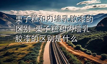 栗子糕和内墙乳胶漆的区别-栗子糕和内墙乳胶漆的区别是什么