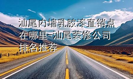 汕尾内墙乳胶漆直销点在哪里-汕尾装修公司排名推荐