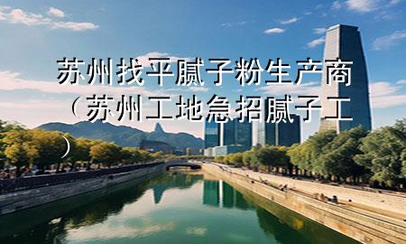 苏州找平腻子粉生产商（苏州工地急招腻子工）