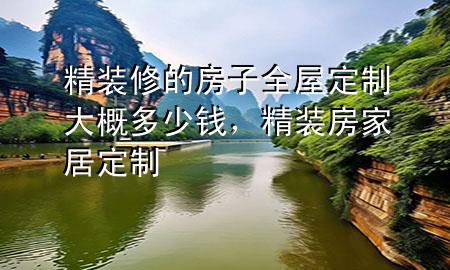 精装修的房子全屋定制大概多少钱，精装房家居定制