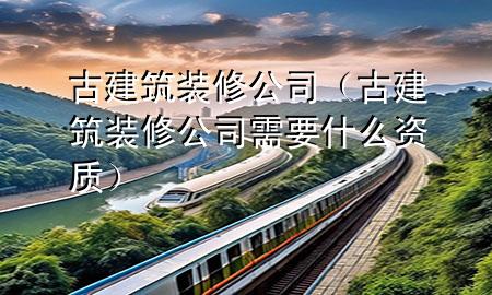 古建筑装修公司（古建筑装修公司需要什么资质）