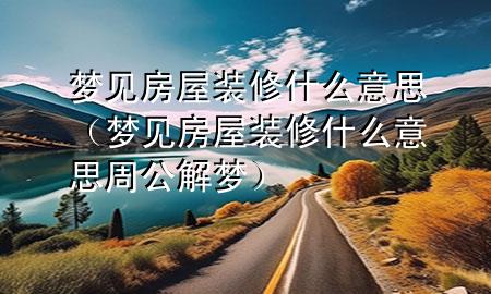 梦见房屋装修什么意思（梦见房屋装修什么意思周公解梦）