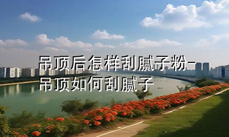 吊顶后怎样刮腻子粉-吊顶如何刮腻子
