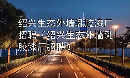 绍兴生态外墙乳胶漆厂招聘（绍兴生态外墙乳胶漆厂招聘）