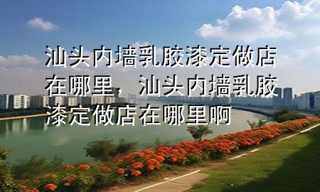 汕头内墙乳胶漆定做店在哪里，汕头内墙乳胶漆定做店在哪里啊