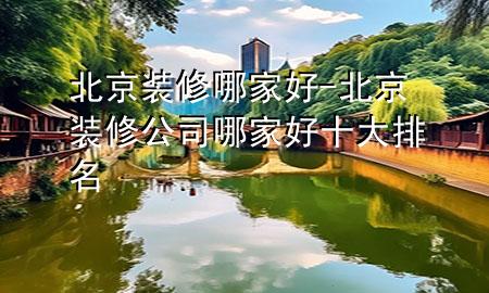 北京装修哪家好-北京装修公司哪家好十大排名