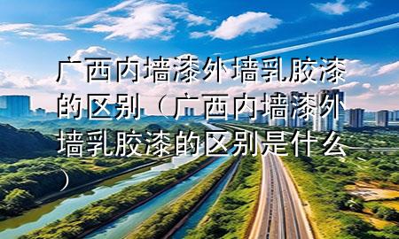 广西内墙漆外墙乳胶漆的区别（广西内墙漆外墙乳胶漆的区别是什么）