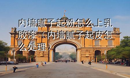 内墙腻子起粉怎么上乳胶漆（内墙腻子起皮怎么处理）