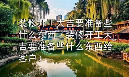 装修开工大吉要准备些什么东西（装修开工大吉要准备些什么东西给客户）