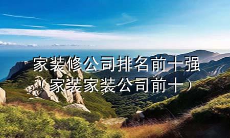 家装修公司排名前十强（家装家装公司前十）