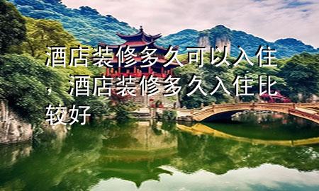 酒店装修多久可以入住，酒店装修多久入住比较好