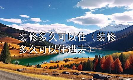 装修多久可以住（装修多久可以住进去）