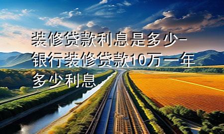 装修贷款利息是多少-银行装修贷款10万一年多少利息