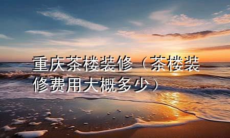 重庆茶楼装修（茶楼装修费用大概多少）