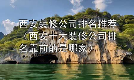西安装修公司排名推荐（西安十大装修公司排名靠前的是哪家）