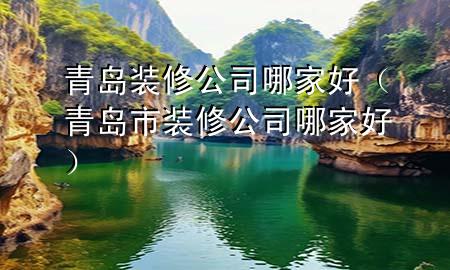 青岛装修公司哪家好（青岛市装修公司哪家好）