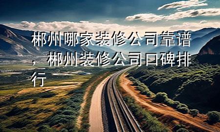 郴州哪家装修公司靠谱，郴州装修公司口碑排行