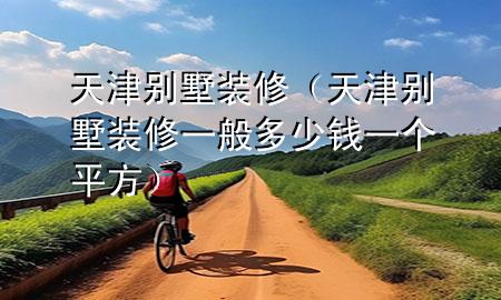 天津别墅装修（天津别墅装修一般多少钱一个平方）