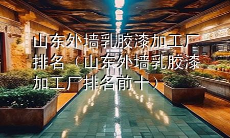 山东外墙乳胶漆加工厂排名（山东外墙乳胶漆加工厂排名前十）