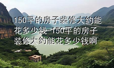 150平的房子装修大约能花多少钱-150平的房子装修大约能花多少钱啊