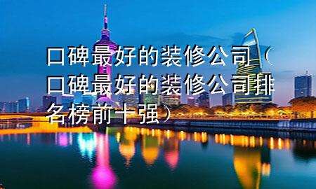 口碑最好的装修公司（口碑最好的装修公司排名榜前十强）