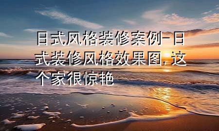 日式风格装修案例-日式装修风格效果图,这个家很惊艳