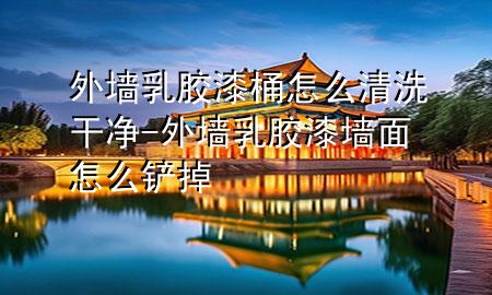 外墙乳胶漆桶怎么清洗干净-外墙乳胶漆墙面怎么铲掉