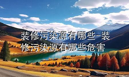 装修污染源有哪些-装修污染源有哪些危害