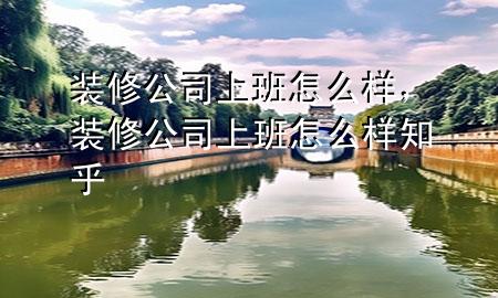 装修公司上班怎么样，装修公司上班怎么样知乎