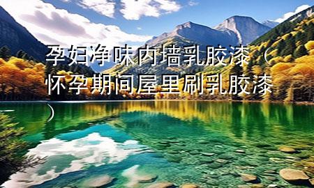 孕妇净味内墙乳胶漆（怀孕期间屋里刷乳胶漆）