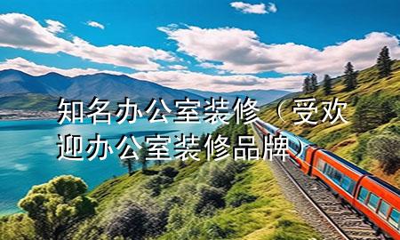知名办公室装修（受欢迎办公室装修品牌）
