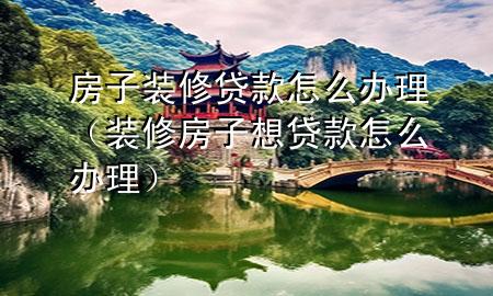 房子装修贷款怎么办理（装修房子想贷款怎么办理）