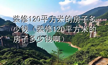 装修120平方米的房子多少钱（装修120平方米的房子多少钱啊）