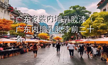 广东家装内墙乳胶漆（广东内墙乳胶漆前二十名）