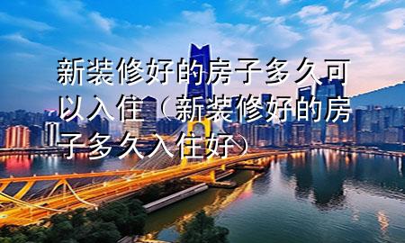 新装修好的房子多久可以入住（新装修好的房子多久入住好）