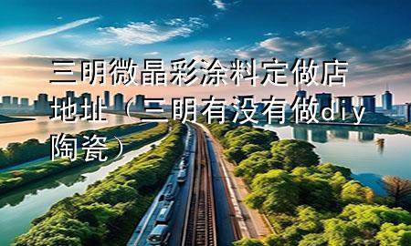三明微晶彩涂料定做店地址（三明有没有做diy陶瓷）