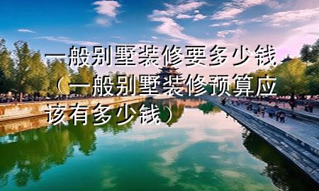 一般别墅装修要多少钱（一般别墅装修预算应该有多少钱）