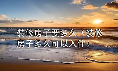 装修房子要多久（装修房子多久可以入住）