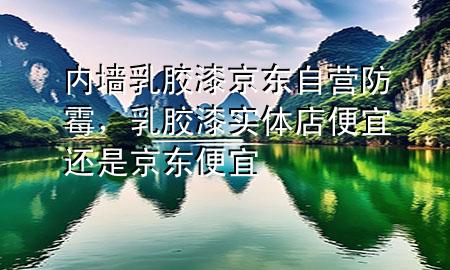 内墙乳胶漆京东自营防霉，乳胶漆实体店便宜还是京东便宜