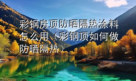 彩钢房顶防晒隔热涂料怎么用（彩钢顶如何做防晒隔热）