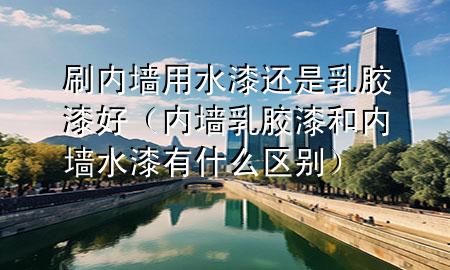 刷内墙用水漆还是乳胶漆好（内墙乳胶漆和内墙水漆有什么区别）