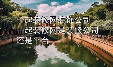 一起装修网装饰公司-一起装修网是装修公司还是平台