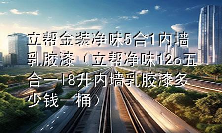 立帮金装净味5合1内墙乳胶漆（立帮净味12o五合一l8升内墙乳胶漆多少钱一桶）
