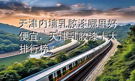 天津内墙乳胶漆哪里好便宜，天津乳胶漆十大排行榜