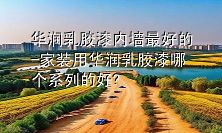 华润乳胶漆内墙最好的-家装用华润乳胶漆哪个系列的好?