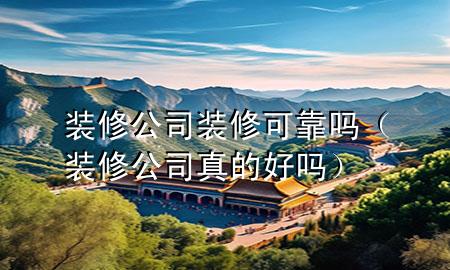装修公司装修可靠吗（装修公司真的好吗）