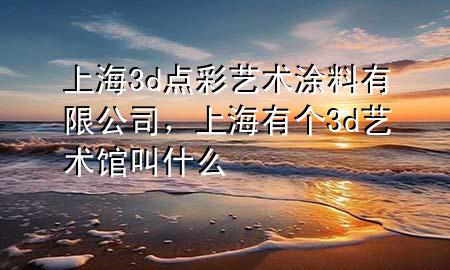上海3d点彩艺术涂料有限公司，上海有个3d艺术馆叫什么