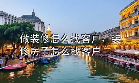 做装修怎么找客户，装修房子怎么找客户