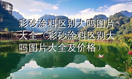 彩砂涂料区别大吗图片大全（彩砂涂料区别大吗图片大全及价格）