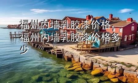 福州内墙乳胶漆价格，福州内墙乳胶漆价格多少